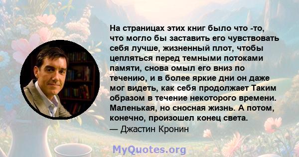 На страницах этих книг было что -то, что могло бы заставить его чувствовать себя лучше, жизненный плот, чтобы цепляться перед темными потоками памяти, снова омыл его вниз по течению, и в более яркие дни он даже мог