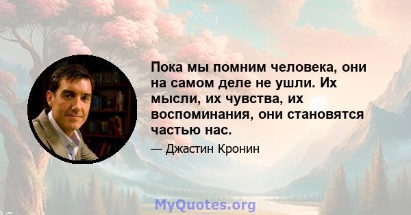 Пока мы помним человека, они на самом деле не ушли. Их мысли, их чувства, их воспоминания, они становятся частью нас.