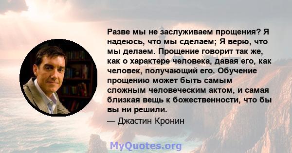 Разве мы не заслуживаем прощения? Я надеюсь, что мы сделаем; Я верю, что мы делаем. Прощение говорит так же, как о характере человека, давая его, как человек, получающий его. Обучение прощению может быть самым сложным