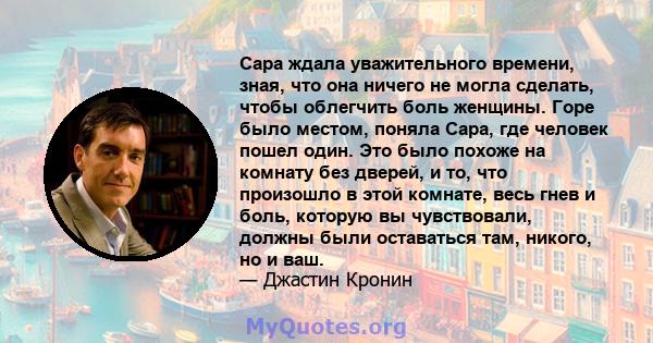 Сара ждала уважительного времени, зная, что она ничего не могла сделать, чтобы облегчить боль женщины. Горе было местом, поняла Сара, где человек пошел один. Это было похоже на комнату без дверей, и то, что произошло в