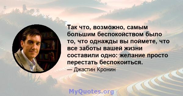 Так что, возможно, самым большим беспокойством было то, что однажды вы поймете, что все заботы вашей жизни составили одно: желание просто перестать беспокоиться.