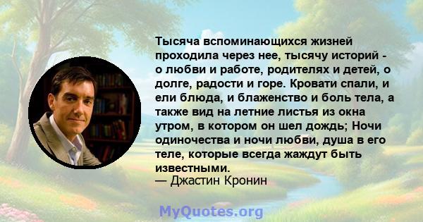 Тысяча вспоминающихся жизней проходила через нее, тысячу историй - о любви и работе, родителях и детей, о долге, радости и горе. Кровати спали, и ели блюда, и блаженство и боль тела, а также вид на летние листья из окна 