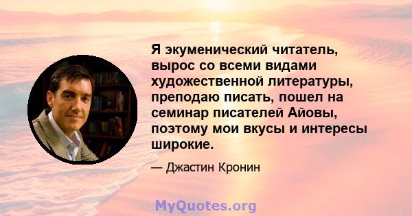 Я экуменический читатель, вырос со всеми видами художественной литературы, преподаю писать, пошел на семинар писателей Айовы, поэтому мои вкусы и интересы широкие.