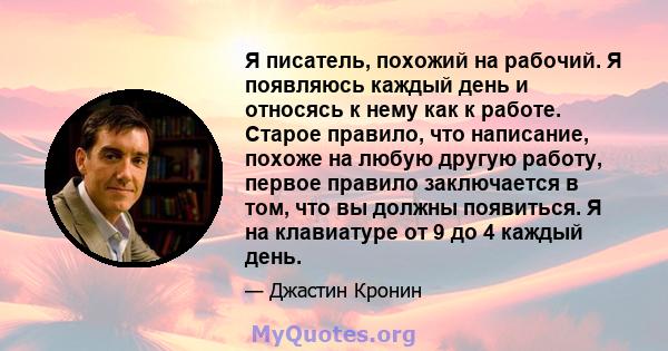 Я писатель, похожий на рабочий. Я появляюсь каждый день и относясь к нему как к работе. Старое правило, что написание, похоже на любую другую работу, первое правило заключается в том, что вы должны появиться. Я на