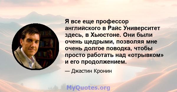 Я все еще профессор английского в Райс Университет здесь, в Хьюстоне. Они были очень щедрыми, позволяя мне очень долгое поводка, чтобы просто работать над «отрывком» и его продолжением.