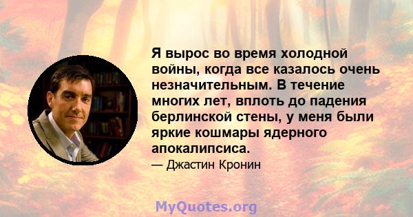 Я вырос во время холодной войны, когда все казалось очень незначительным. В течение многих лет, вплоть до падения берлинской стены, у меня были яркие кошмары ядерного апокалипсиса.