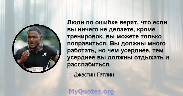 Люди по ошибке верят, что если вы ничего не делаете, кроме тренировок, вы можете только поправиться. Вы должны много работать, но чем усерднее, тем усерднее вы должны отдыхать и расслабиться.