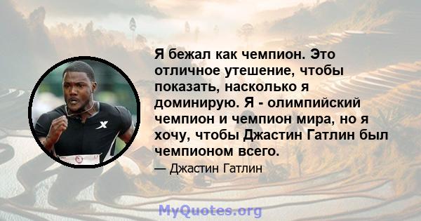 Я бежал как чемпион. Это отличное утешение, чтобы показать, насколько я доминирую. Я - олимпийский чемпион и чемпион мира, но я хочу, чтобы Джастин Гатлин был чемпионом всего.