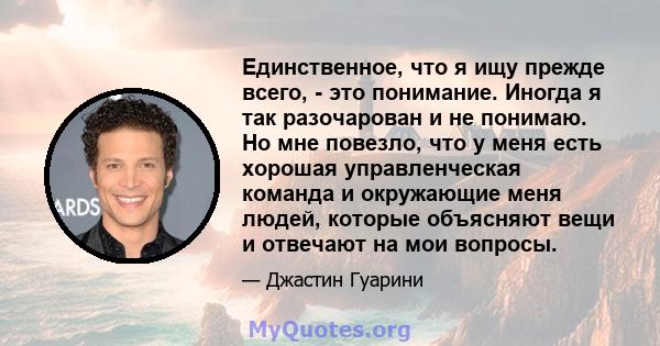 Единственное, что я ищу прежде всего, - это понимание. Иногда я так разочарован и не понимаю. Но мне повезло, что у меня есть хорошая управленческая команда и окружающие меня людей, которые объясняют вещи и отвечают на