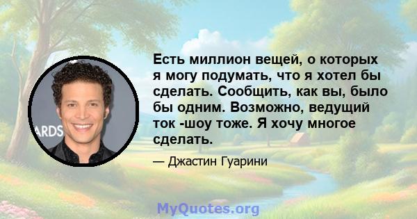 Есть миллион вещей, о которых я могу подумать, что я хотел бы сделать. Сообщить, как вы, было бы одним. Возможно, ведущий ток -шоу тоже. Я хочу многое сделать.