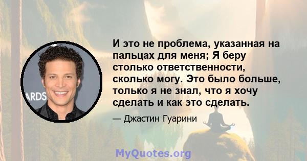 И это не проблема, указанная на пальцах для меня; Я беру столько ответственности, сколько могу. Это было больше, только я не знал, что я хочу сделать и как это сделать.