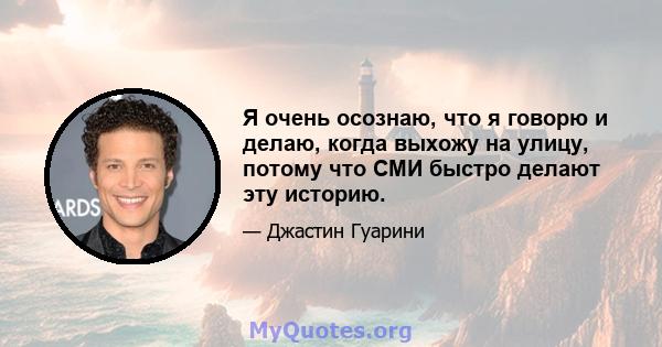 Я очень осознаю, что я говорю и делаю, когда выхожу на улицу, потому что СМИ быстро делают эту историю.