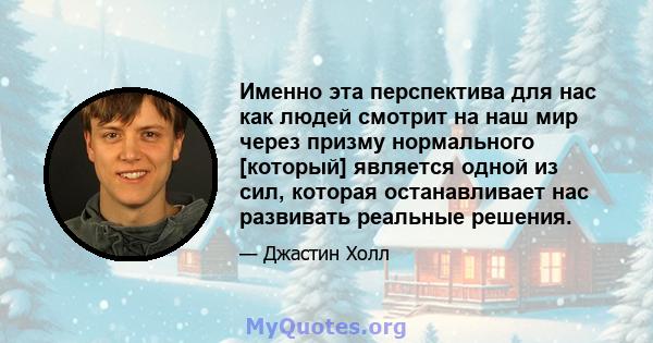 Именно эта перспектива для нас как людей смотрит на наш мир через призму нормального [который] является одной из сил, которая останавливает нас развивать реальные решения.