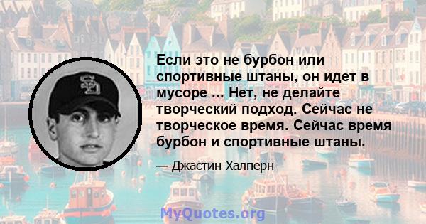 Если это не бурбон или спортивные штаны, он идет в мусоре ... Нет, не делайте творческий подход. Сейчас не творческое время. Сейчас время бурбон и спортивные штаны.