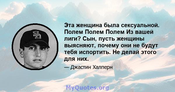 Эта женщина была сексуальной. Полем Полем Полем Из вашей лиги? Сын, пусть женщины выясняют, почему они не будут тебя испортить. Не делай этого для них.