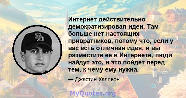 Интернет действительно демократизировал идеи. Там больше нет настоящих привратников, потому что, если у вас есть отличная идея, и вы разместите ее в Интернете, люди найдут это, и это пойдет перед тем, к чему ему нужна.