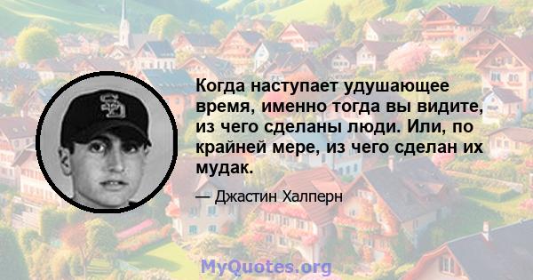 Когда наступает удушающее время, именно тогда вы видите, из чего сделаны люди. Или, по крайней мере, из чего сделан их мудак.