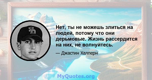 Нет, ты не можешь злиться на людей, потому что они дерьмовые. Жизнь рассердится на них, не волнуйтесь.