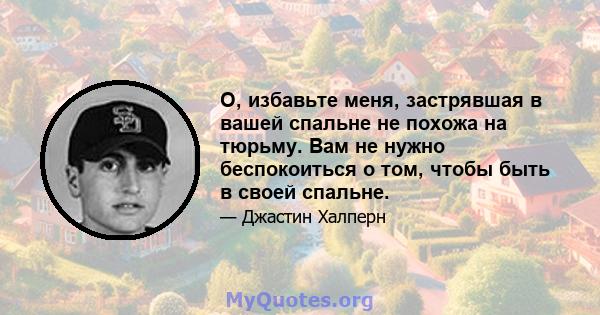 О, избавьте меня, застрявшая в вашей спальне не похожа на тюрьму. Вам не нужно беспокоиться о том, чтобы быть в своей спальне.