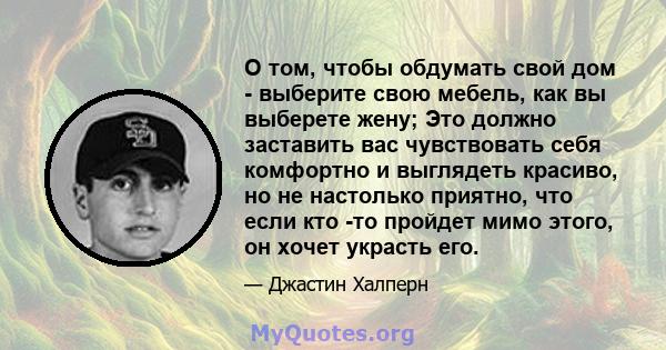 О том, чтобы обдумать свой дом - выберите свою мебель, как вы выберете жену; Это должно заставить вас чувствовать себя комфортно и выглядеть красиво, но не настолько приятно, что если кто -то пройдет мимо этого, он