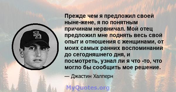 Прежде чем я предложил своей ныне-жене, я по понятным причинам нервничал. Мой отец предложил мне поднять весь свой опыт и отношения с женщинами, от моих самых ранних воспоминаний до сегодняшнего дня, и посмотреть, узнал 