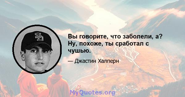 Вы говорите, что заболели, а? Ну, похоже, ты сработал с чушью.