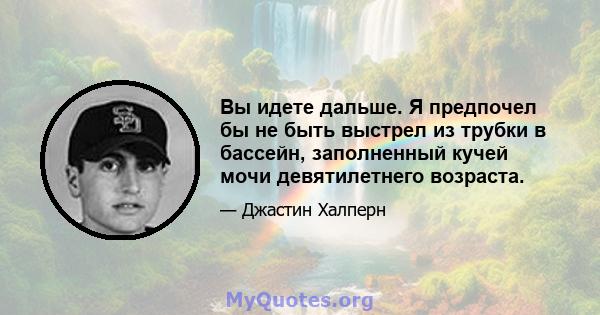 Вы идете дальше. Я предпочел бы не быть выстрел из трубки в бассейн, заполненный кучей мочи девятилетнего возраста.