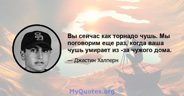 Вы сейчас как торнадо чушь. Мы поговорим еще раз, когда ваша чушь умирает из -за чужого дома.