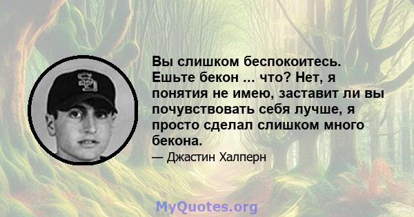 Вы слишком беспокоитесь. Ешьте бекон ... что? Нет, я понятия не имею, заставит ли вы почувствовать себя лучше, я просто сделал слишком много бекона.