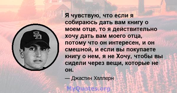 Я чувствую, что если я собираюсь дать вам книгу о моем отце, то я действительно хочу дать вам моего отца, потому что он интересен, и он смешной, и если вы покупаете книгу о нем, я не Хочу, чтобы вы сидели через вещи,