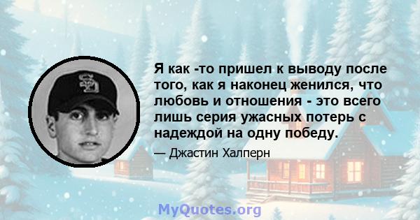 Я как -то пришел к выводу после того, как я наконец женился, что любовь и отношения - это всего лишь серия ужасных потерь с надеждой на одну победу.