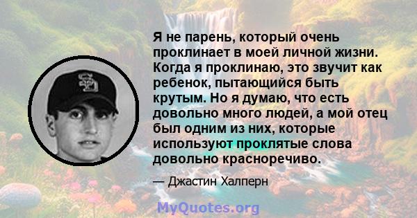 Я не парень, который очень проклинает в моей личной жизни. Когда я проклинаю, это звучит как ребенок, пытающийся быть крутым. Но я думаю, что есть довольно много людей, а мой отец был одним из них, которые используют