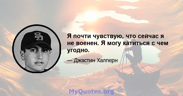 Я почти чувствую, что сейчас я не военен. Я могу катиться с чем угодно.