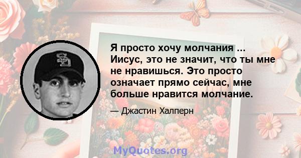 Я просто хочу молчания ... Иисус, это не значит, что ты мне не нравишься. Это просто означает прямо сейчас, мне больше нравится молчание.