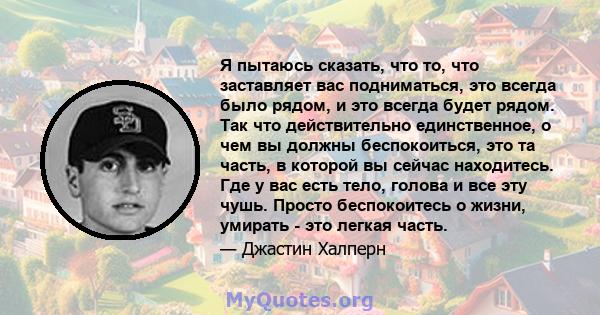 Я пытаюсь сказать, что то, что заставляет вас подниматься, это всегда было рядом, и это всегда будет рядом. Так что действительно единственное, о чем вы должны беспокоиться, это та часть, в которой вы сейчас находитесь. 