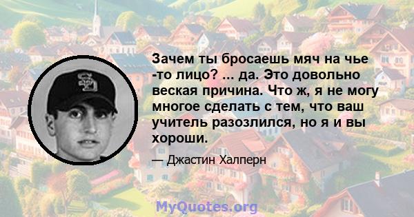 Зачем ты бросаешь мяч на чье -то лицо? ... да. Это довольно веская причина. Что ж, я не могу многое сделать с тем, что ваш учитель разозлился, но я и вы хороши.