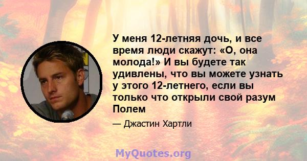 У меня 12-летняя дочь, и все время люди скажут: «О, она молода!» И вы будете так удивлены, что вы можете узнать у этого 12-летнего, если вы только что открыли свой разум Полем