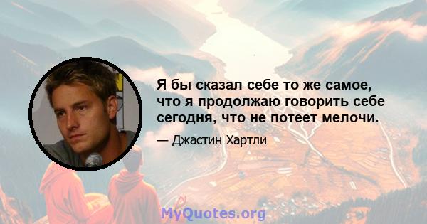 Я бы сказал себе то же самое, что я продолжаю говорить себе сегодня, что не потеет мелочи.