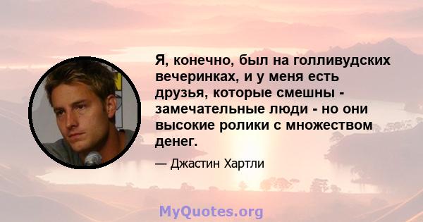 Я, конечно, был на голливудских вечеринках, и у меня есть друзья, которые смешны - замечательные люди - но они высокие ролики с множеством денег.