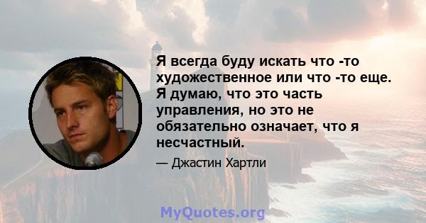 Я всегда буду искать что -то художественное или что -то еще. Я думаю, что это часть управления, но это не обязательно означает, что я несчастный.