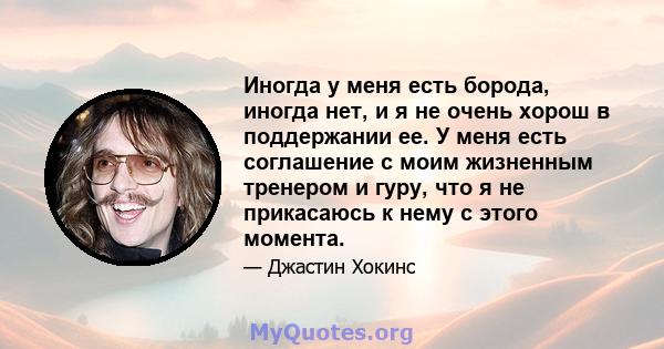 Иногда у меня есть борода, иногда нет, и я не очень хорош в поддержании ее. У меня есть соглашение с моим жизненным тренером и гуру, что я не прикасаюсь к нему с этого момента.