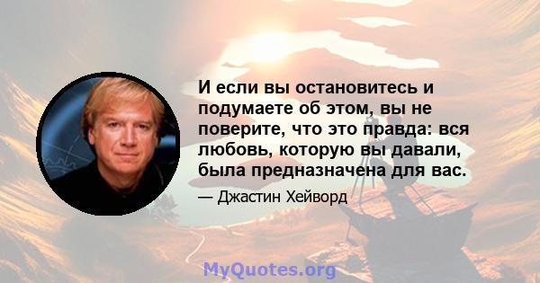 И если вы остановитесь и подумаете об этом, вы не поверите, что это правда: вся любовь, которую вы давали, была предназначена для вас.