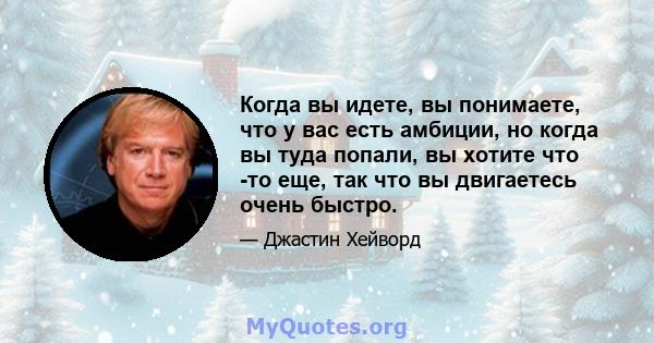 Когда вы идете, вы понимаете, что у вас есть амбиции, но когда вы туда попали, вы хотите что -то еще, так что вы двигаетесь очень быстро.