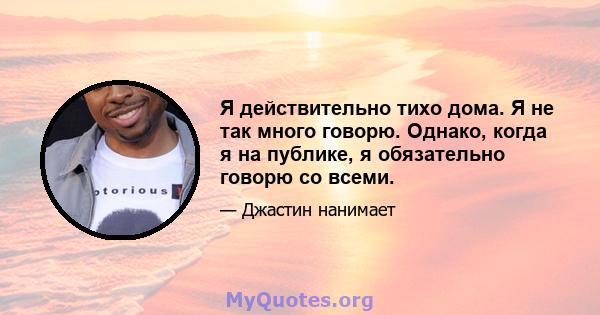 Я действительно тихо дома. Я не так много говорю. Однако, когда я на публике, я обязательно говорю со всеми.