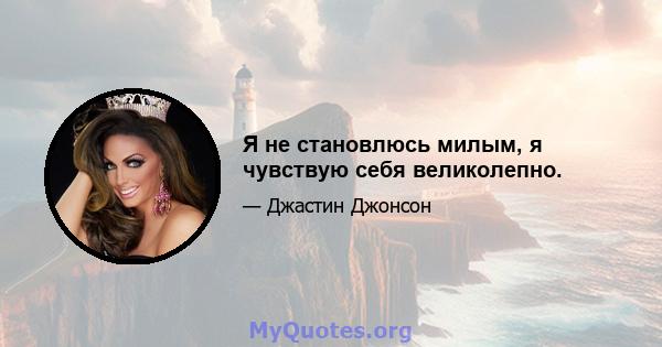 Я не становлюсь милым, я чувствую себя великолепно.