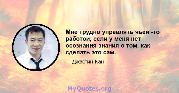 Мне трудно управлять чьей -то работой, если у меня нет осознания знания о том, как сделать это сам.