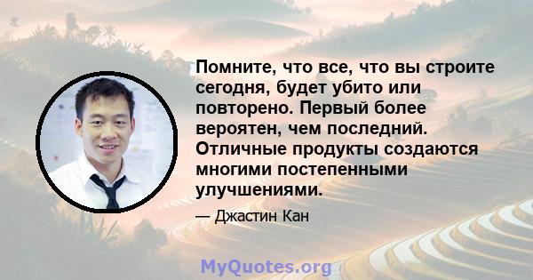 Помните, что все, что вы строите сегодня, будет убито или повторено. Первый более вероятен, чем последний. Отличные продукты создаются многими постепенными улучшениями.