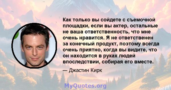 Как только вы сойдете с съемочной площадки, если вы актер, остальные не ваша ответственность, что мне очень нравится. Я не ответственен за конечный продукт, поэтому всегда очень приятно, когда вы видите, что он