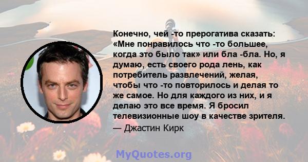 Конечно, чей -то прерогатива сказать: «Мне понравилось что -то большее, когда это было так» или бла -бла. Но, я думаю, есть своего рода лень, как потребитель развлечений, желая, чтобы что -то повторилось и делая то же