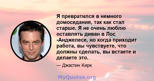 Я превратился в немного домоседания, так как стал старше. Я не очень люблю оставлять диван в Лос -Анджелесе, но когда приходит работа, вы чувствуете, что должны сделать, вы встаете и делаете это.